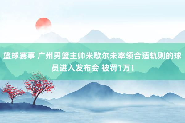 篮球赛事 广州男篮主帅米歇尔未率领合适轨则的球员进入发布会 被罚1万！