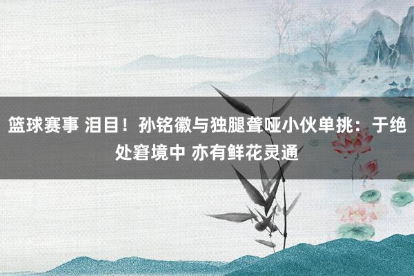 篮球赛事 泪目！孙铭徽与独腿聋哑小伙单挑：于绝处窘境中 亦有鲜花灵通