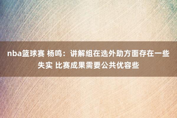 nba篮球赛 杨鸣：讲解组在选外助方面存在一些失实 比赛成果需要公共优容些