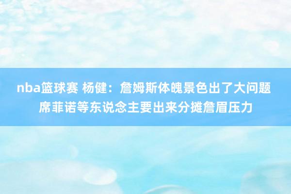 nba篮球赛 杨健：詹姆斯体魄景色出了大问题 席菲诺等东说念主要出来分摊詹眉压力