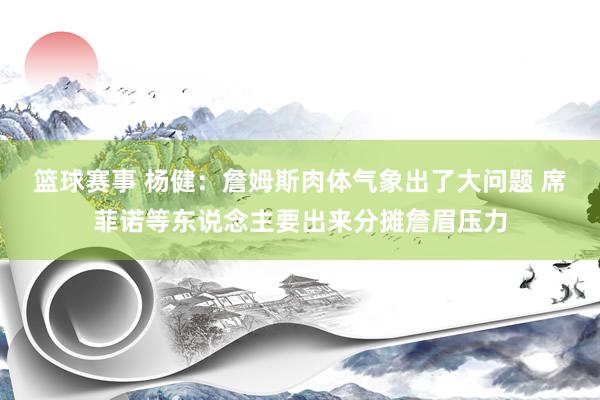 篮球赛事 杨健：詹姆斯肉体气象出了大问题 席菲诺等东说念主要出来分摊詹眉压力