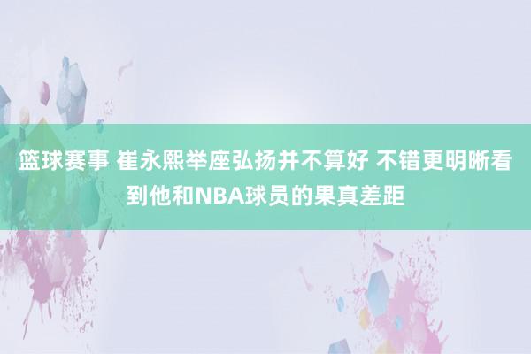 篮球赛事 崔永熙举座弘扬并不算好 不错更明晰看到他和NBA球员的果真差距