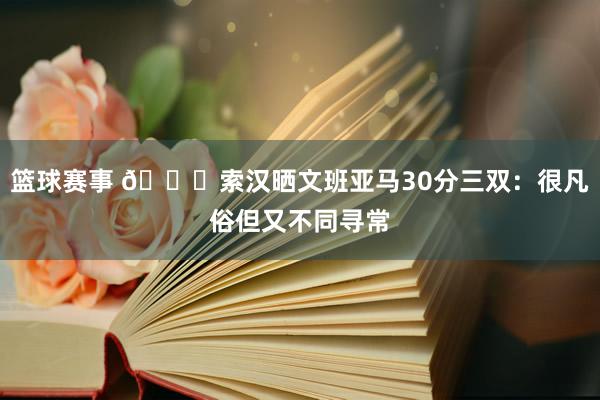 篮球赛事 👀索汉晒文班亚马30分三双：很凡俗但又不同寻常