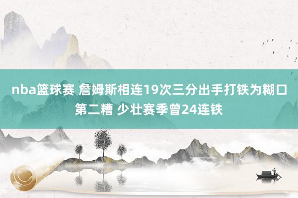 nba篮球赛 詹姆斯相连19次三分出手打铁为糊口第二糟 少壮赛季曾24连铁