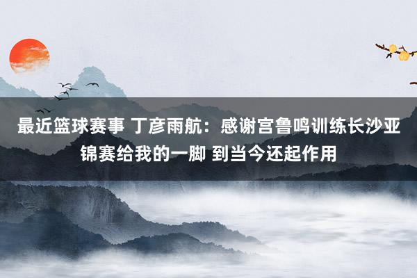 最近篮球赛事 丁彦雨航：感谢宫鲁鸣训练长沙亚锦赛给我的一脚 到当今还起作用