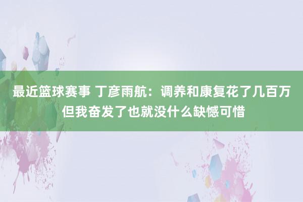 最近篮球赛事 丁彦雨航：调养和康复花了几百万 但我奋发了也就没什么缺憾可惜