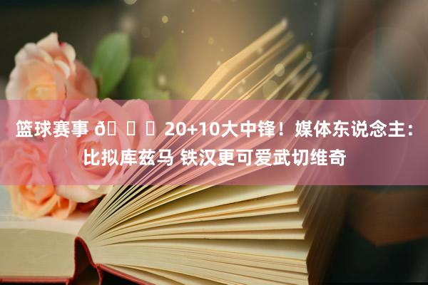 篮球赛事 😋20+10大中锋！媒体东说念主：比拟库兹马 铁汉更可爱武切维奇