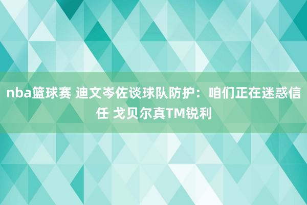 nba篮球赛 迪文岑佐谈球队防护：咱们正在迷惑信任 戈贝尔真TM锐利