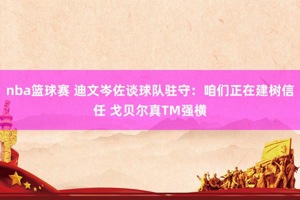 nba篮球赛 迪文岑佐谈球队驻守：咱们正在建树信任 戈贝尔真TM强横