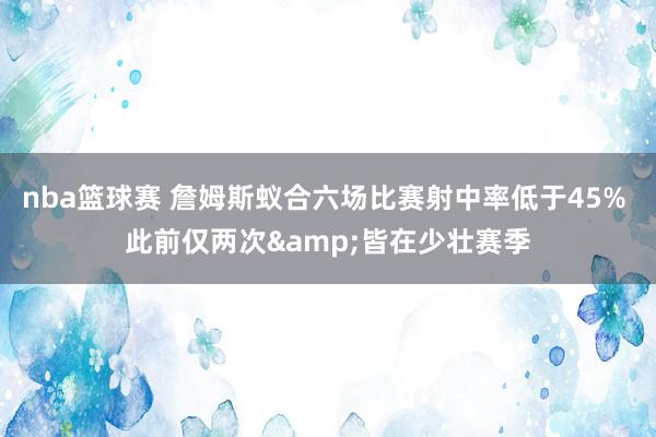 nba篮球赛 詹姆斯蚁合六场比赛射中率低于45% 此前仅两次&皆在少壮赛季