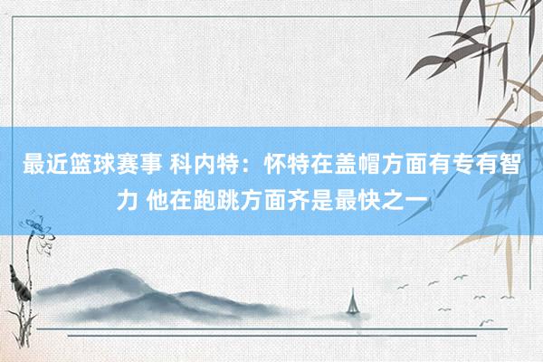 最近篮球赛事 科内特：怀特在盖帽方面有专有智力 他在跑跳方面齐是最快之一