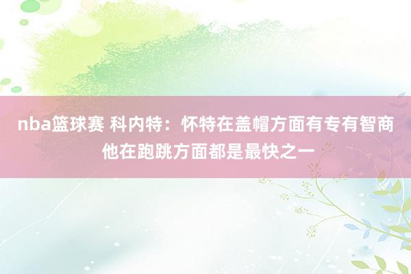 nba篮球赛 科内特：怀特在盖帽方面有专有智商 他在跑跳方面都是最快之一