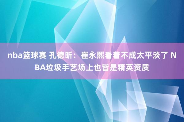 nba篮球赛 孔德昕：崔永熙看着不成太平淡了 NBA垃圾手艺场上也皆是精英资质