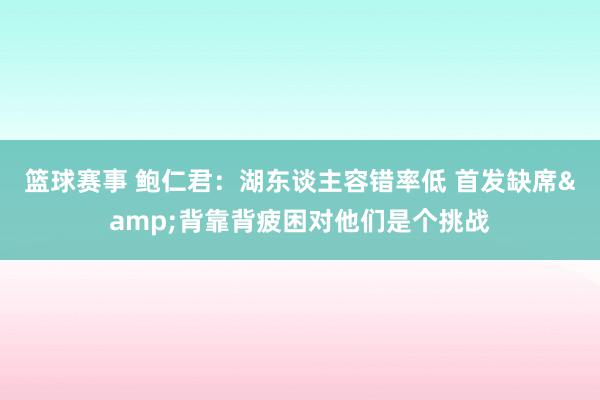 篮球赛事 鲍仁君：湖东谈主容错率低 首发缺席&背靠背疲困对他们是个挑战