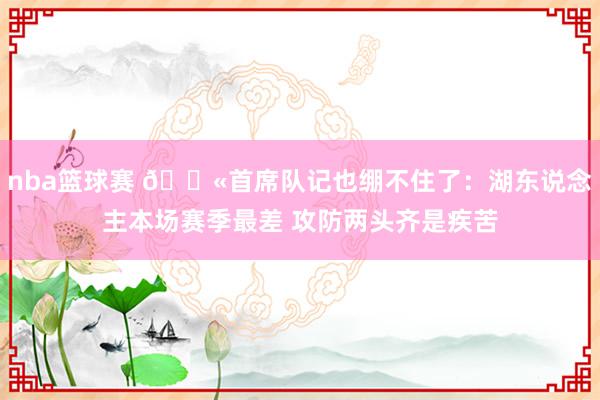 nba篮球赛 😫首席队记也绷不住了：湖东说念主本场赛季最差 攻防两头齐是疾苦