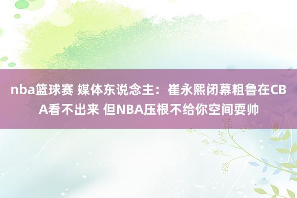 nba篮球赛 媒体东说念主：崔永熙闭幕粗鲁在CBA看不出来 但NBA压根不给你空间耍帅