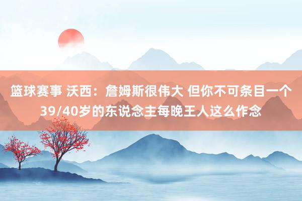 篮球赛事 沃西：詹姆斯很伟大 但你不可条目一个39/40岁的东说念主每晚王人这么作念