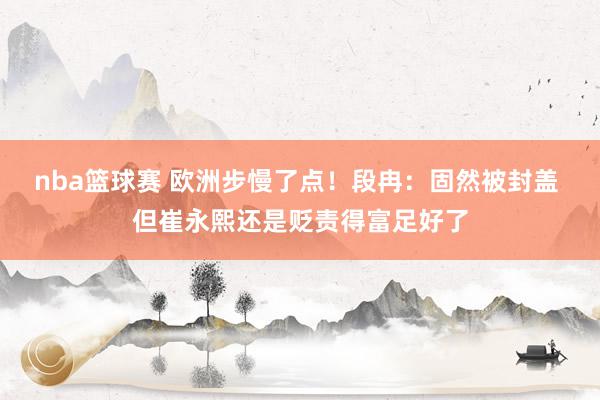 nba篮球赛 欧洲步慢了点！段冉：固然被封盖 但崔永熙还是贬责得富足好了