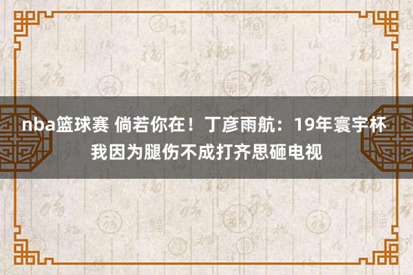 nba篮球赛 倘若你在！丁彦雨航：19年寰宇杯 我因为腿伤不成打齐思砸电视