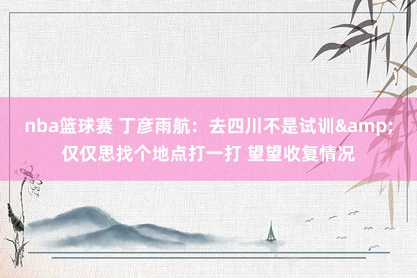 nba篮球赛 丁彦雨航：去四川不是试训&仅仅思找个地点打一打 望望收复情况