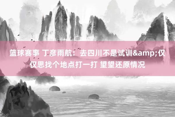 篮球赛事 丁彦雨航：去四川不是试训&仅仅思找个地点打一打 望望还原情况