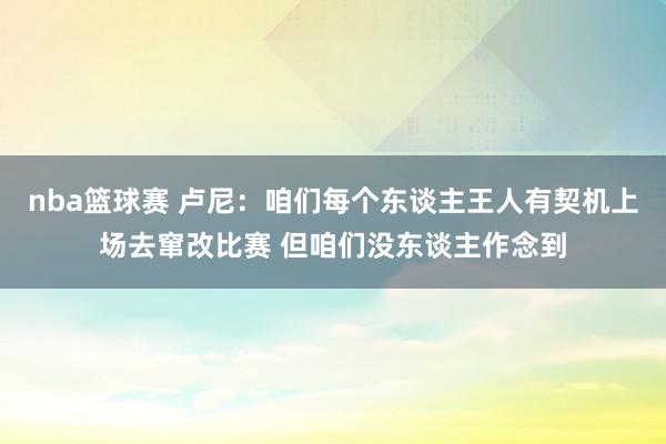 nba篮球赛 卢尼：咱们每个东谈主王人有契机上场去窜改比赛 但咱们没东谈主作念到