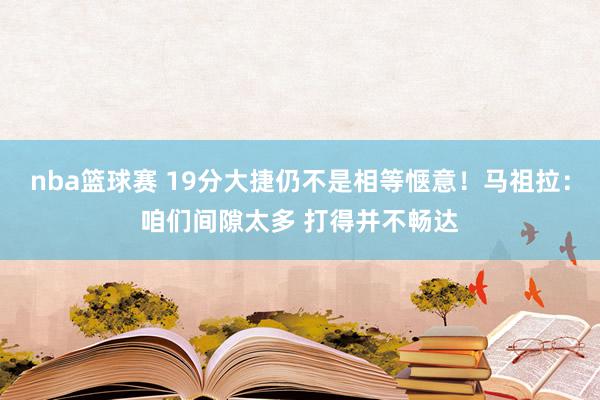 nba篮球赛 19分大捷仍不是相等惬意！马祖拉：咱们间隙太多 打得并不畅达