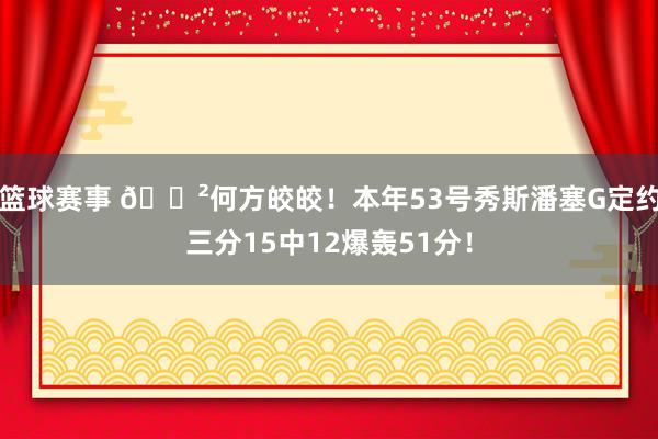 篮球赛事 😲何方皎皎！本年53号秀斯潘塞G定约三分15中12爆轰51分！