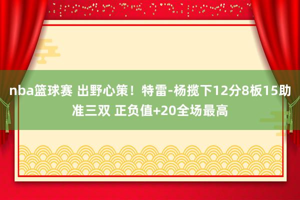 nba篮球赛 出野心策！特雷-杨揽下12分8板15助准三双 正负值+20全场最高