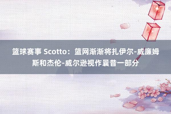 篮球赛事 Scotto：篮网渐渐将扎伊尔-威廉姆斯和杰伦-威尔逊视作曩昔一部分