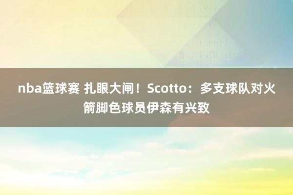 nba篮球赛 扎眼大闸！Scotto：多支球队对火箭脚色球员伊森有兴致