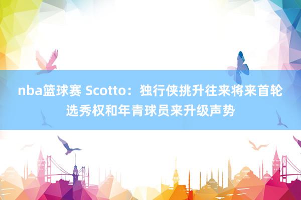 nba篮球赛 Scotto：独行侠挑升往来将来首轮选秀权和年青球员来升级声势