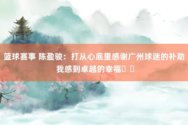 篮球赛事 陈盈骏：打从心底里感谢广州球迷的补助 我感到卓越的幸福❤️