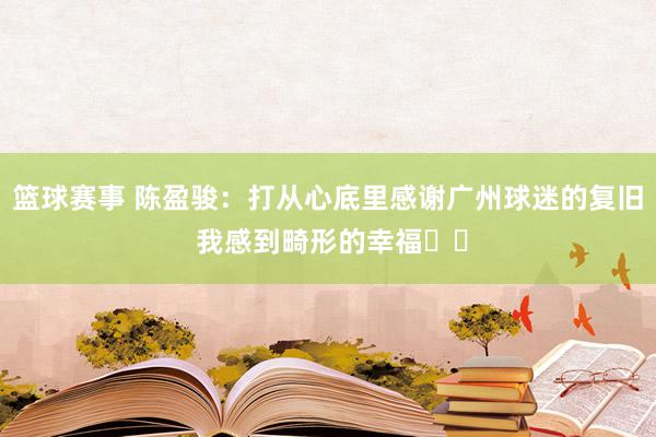 篮球赛事 陈盈骏：打从心底里感谢广州球迷的复旧 我感到畸形的幸福❤️