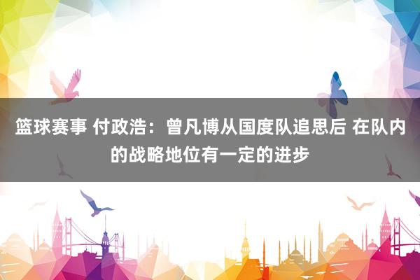 篮球赛事 付政浩：曾凡博从国度队追思后 在队内的战略地位有一定的进步