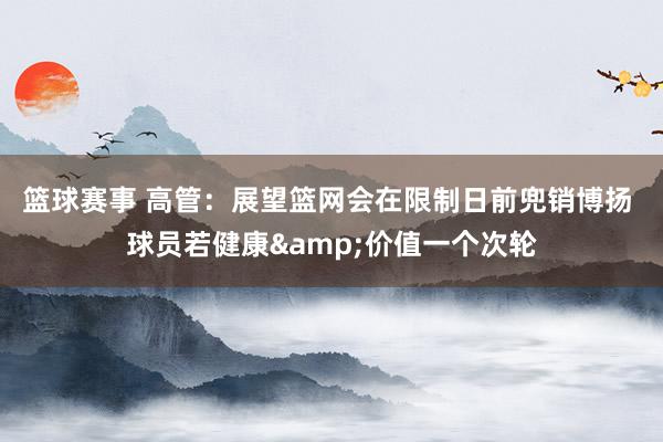 篮球赛事 高管：展望篮网会在限制日前兜销博扬 球员若健康&价值一个次轮