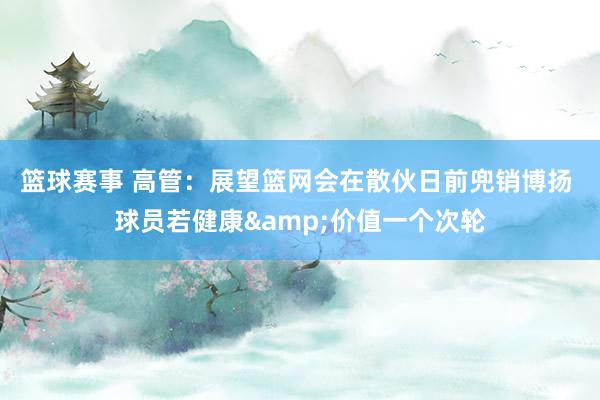 篮球赛事 高管：展望篮网会在散伙日前兜销博扬 球员若健康&价值一个次轮