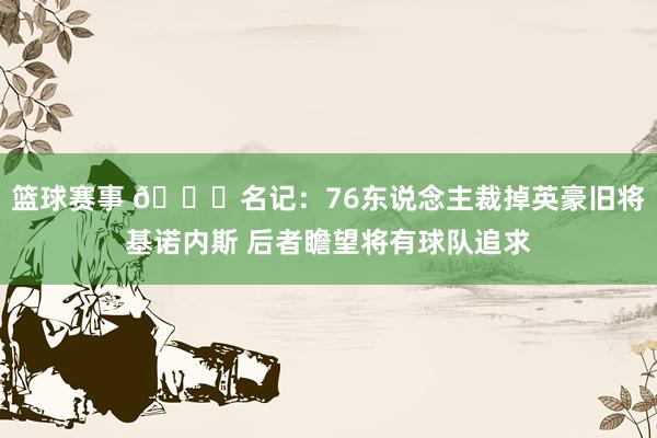 篮球赛事 👀名记：76东说念主裁掉英豪旧将基诺内斯 后者瞻望将有球队追求