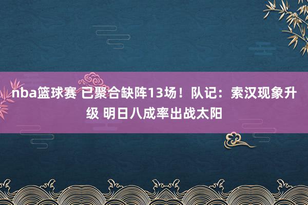 nba篮球赛 已聚合缺阵13场！队记：索汉现象升级 明日八成率出战太阳