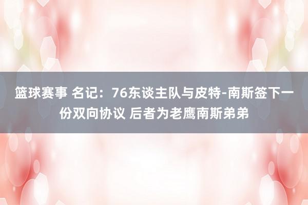 篮球赛事 名记：76东谈主队与皮特-南斯签下一份双向协议 后者为老鹰南斯弟弟