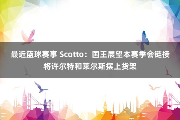 最近篮球赛事 Scotto：国王展望本赛季会链接将许尔特和莱尔斯摆上货架