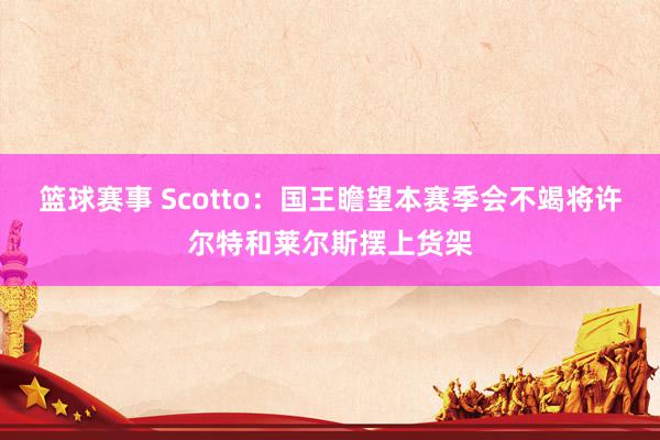 篮球赛事 Scotto：国王瞻望本赛季会不竭将许尔特和莱尔斯摆上货架