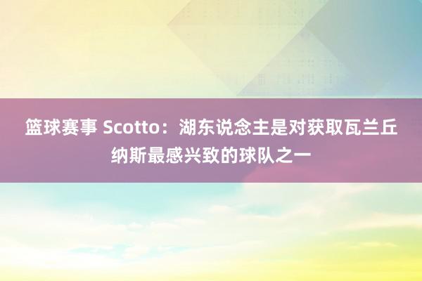 篮球赛事 Scotto：湖东说念主是对获取瓦兰丘纳斯最感兴致的球队之一