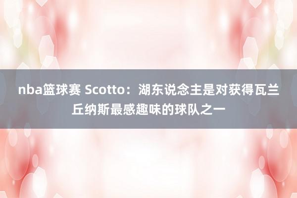 nba篮球赛 Scotto：湖东说念主是对获得瓦兰丘纳斯最感趣味的球队之一