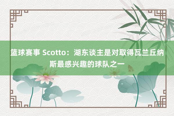 篮球赛事 Scotto：湖东谈主是对取得瓦兰丘纳斯最感兴趣的球队之一