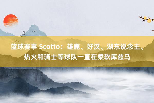 篮球赛事 Scotto：雄鹿、好汉、湖东说念主、热火和骑士等球队一直在柔软库兹马