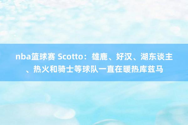 nba篮球赛 Scotto：雄鹿、好汉、湖东谈主、热火和骑士等球队一直在暖热库兹马