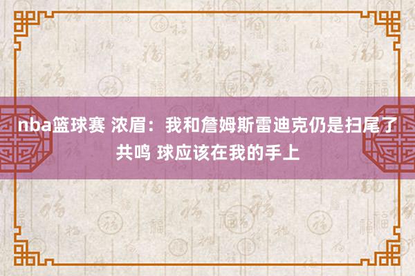 nba篮球赛 浓眉：我和詹姆斯雷迪克仍是扫尾了共鸣 球应该在我的手上