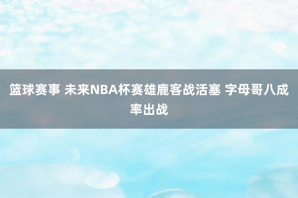 篮球赛事 未来NBA杯赛雄鹿客战活塞 字母哥八成率出战