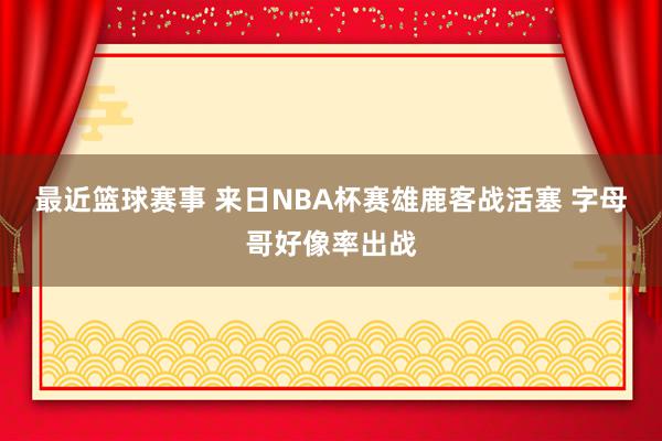 最近篮球赛事 来日NBA杯赛雄鹿客战活塞 字母哥好像率出战